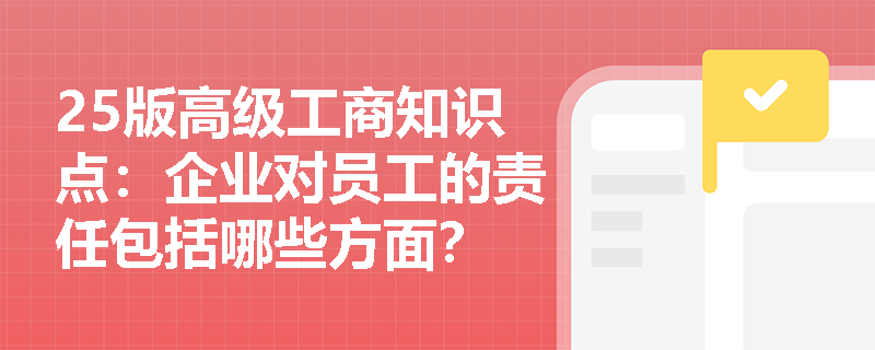 25版高级工商知识点：企业对员工的责任包括哪些方面？