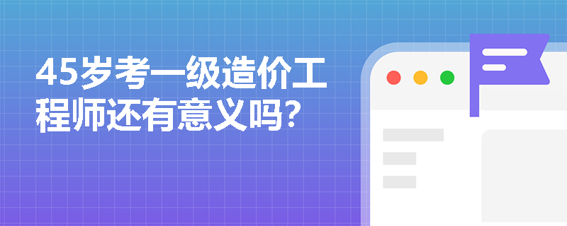 45歲考一級造價工程師還有意義嗎？