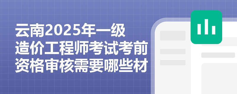 云南2025年一級造價工程師考試考前資格審核需要哪些材料？