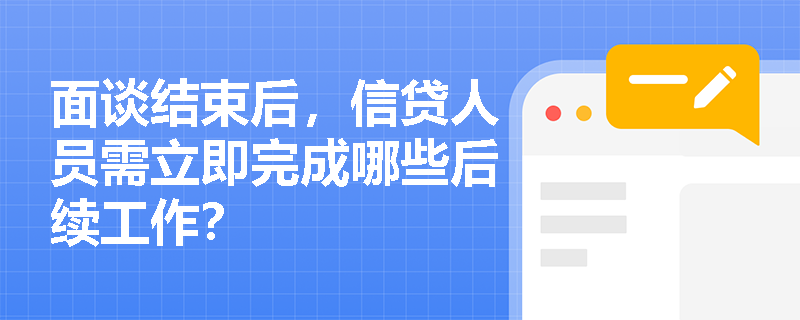 面谈结束后，信贷人员需立即完成哪些后续工作？