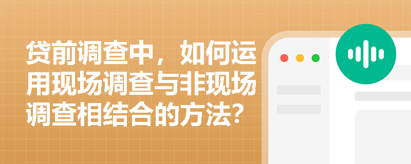 贷前调查中，如何运用现场调查与非现场调查相结合的方法？