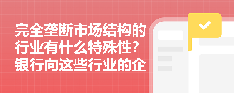 完全垄断市场结构的行业有什么特殊性？银行向这些行业的企业发放贷款时，主要考虑哪些因素？