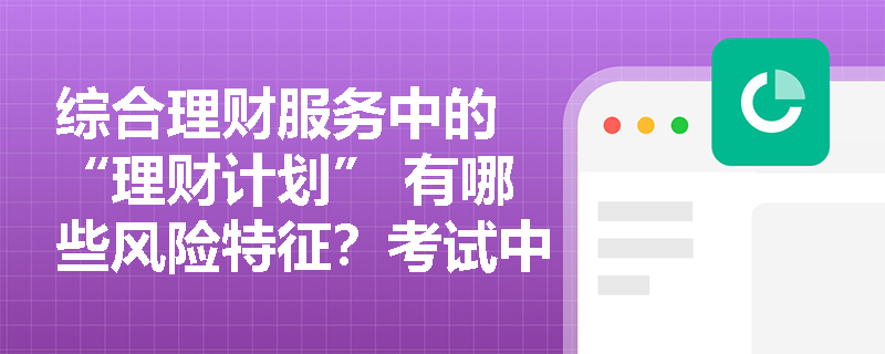 综合理财服务中的 “理财计划” 有哪些风险特征？考试中如何考查相关监管要求？