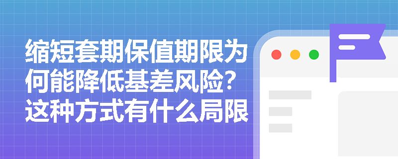 缩短套期保值期限为何能降低基差风险？这种方式有什么局限性？