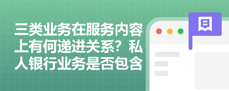 三类业务在服务内容上有何递进关系？私人银行业务是否包含理财业务的全部内容？