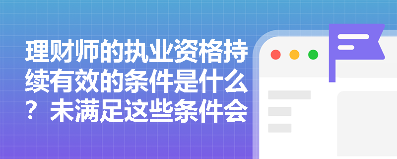 理财师的执业资格持续有效的条件是什么？未满足这些条件会有什么后果？