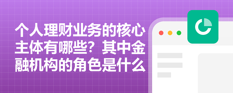 个人理财业务的核心主体有哪些？其中金融机构的角色是什么？