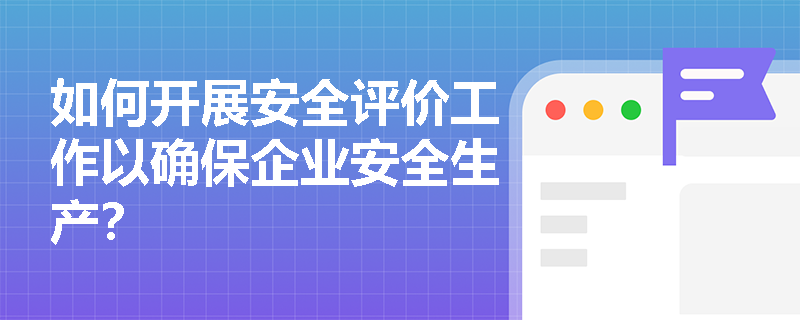 如何开展安全评价工作以确保企业安全生产？