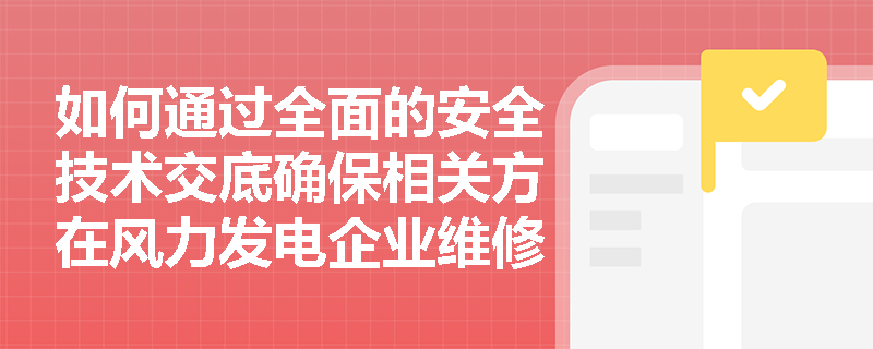 如何通过全面的安全技术交底确保相关方在风力发电企业维修中的安全？