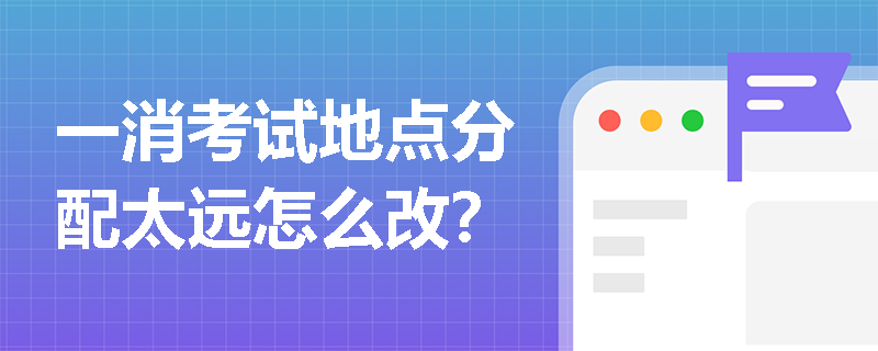 一消考试地点分配太远怎么改？