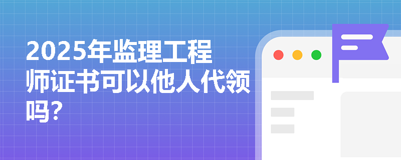 2025年监理工程师证书可以他人代领吗？