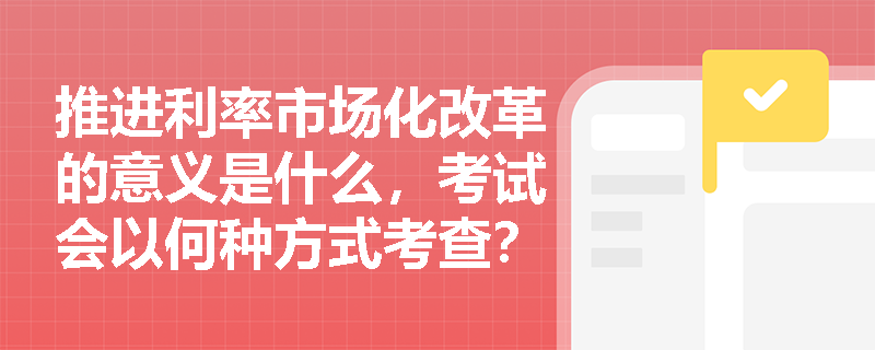 推进利率市场化改革的意义是什么，考试会以何种方式考查？