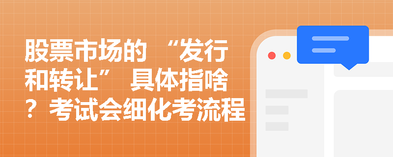 股票市场的 “发行和转让” 具体指啥？考试会细化考流程吗？
