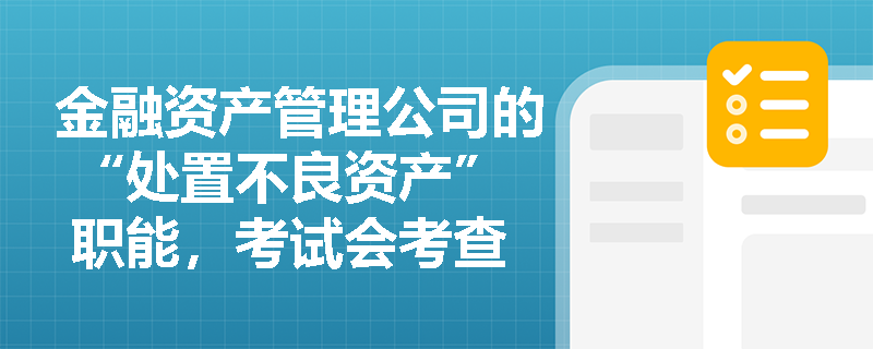 金融资产管理公司的 “处置不良资产” 职能，考试会考查其业务范围吗？