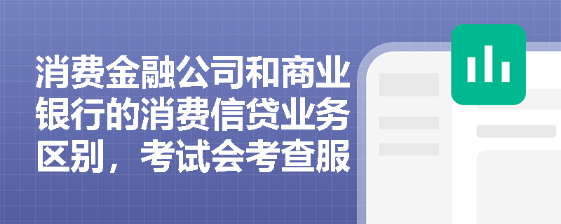 消费金融公司和商业银行的消费信贷业务区别，考试会考查服务客群吗？
