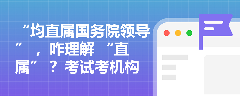 “均直属国务院领导” ，咋理解 “直属” ？考试考机构隶属关系吗？