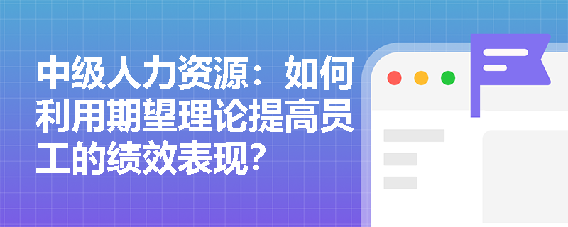 中级人力资源：如何利用期望理论提高员工的绩效表现？