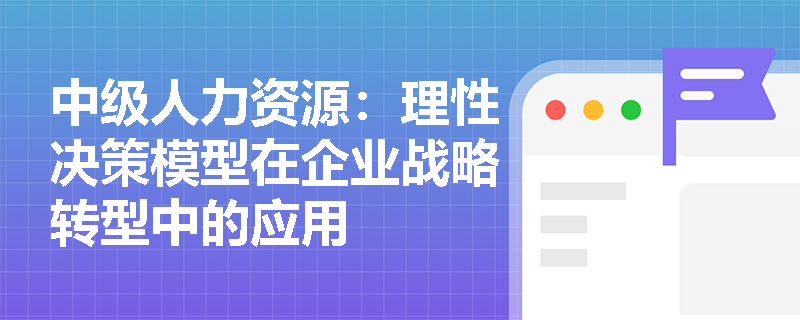 中级人力资源：理性决策模型在企业战略转型中的应用
