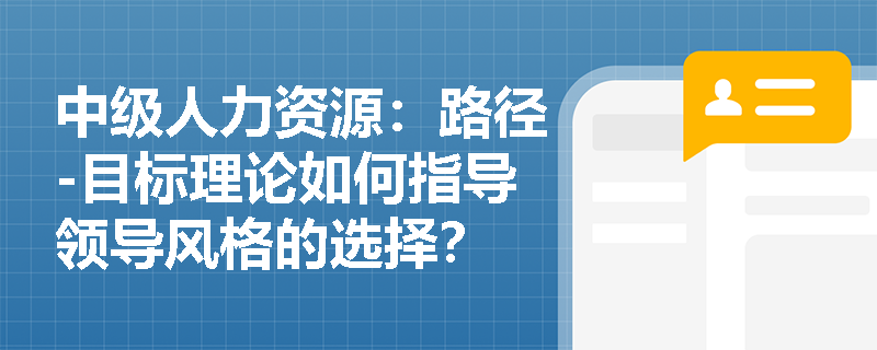 中级人力资源：路径-目标理论如何指导领导风格的选择？