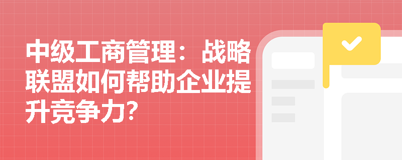 中级工商管理：战略联盟如何帮助企业提升竞争力？
