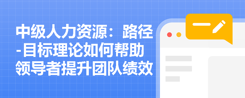 中级人力资源：路径-目标理论如何帮助领导者提升团队绩效？