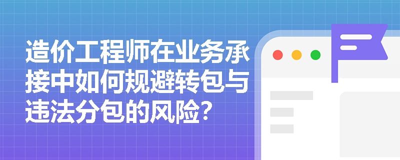 造价工程师在业务承接中如何规避转包与违法分包的风险? 造价工程师在业务承接中如何规避转包与违法分包的风险?