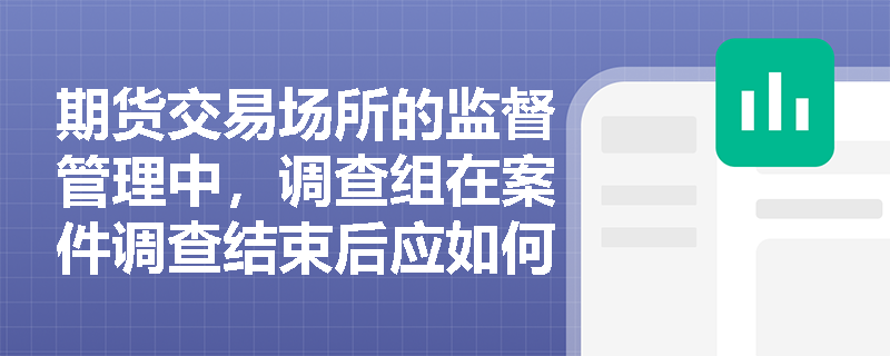 期货交易场所的监督管理中，调查组在案件调查结束后应如何完成调查报告？