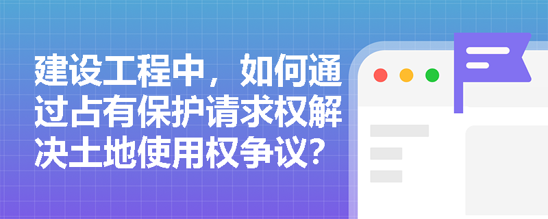 建设工程中，如何通过占有保护请求权解决土地使用权争议？