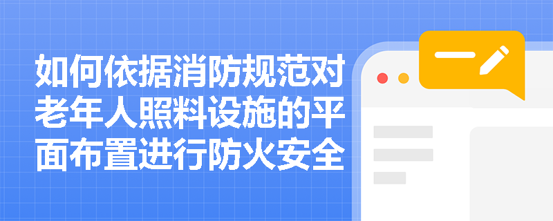 如何依据消防规范对老年人照料设施的平面布置进行防火安全检查？