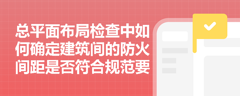 总平面布局检查中如何确定建筑间的防火间距是否符合规范要求？