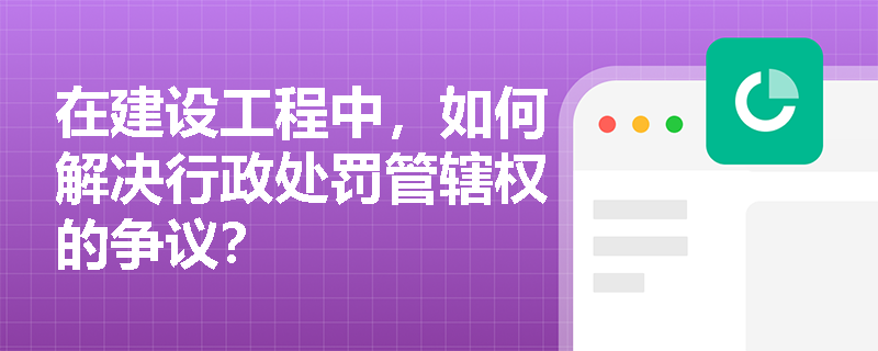 在建设工程中，如何解决行政处罚管辖权的争议？