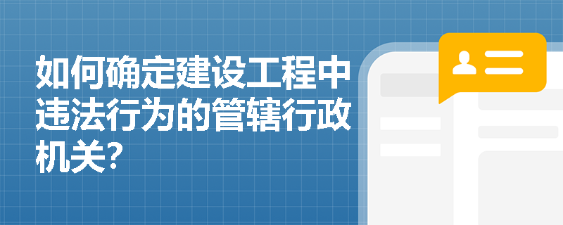 如何确定建设工程中违法行为的管辖行政机关? 如何确定建设工程中违法行为的管辖行政机关?