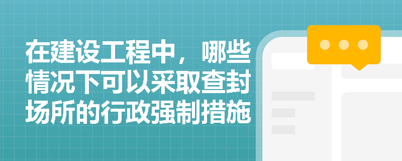 在建设工程中，哪些情况下可以采取查封场所的行政强制措施？