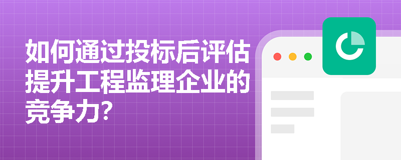 如何通过投标后评估提升工程监理企业的竞争力? 如何通过投标后评估提升工程监理企业的竞争力?