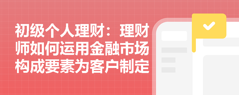 初级个人理财：理财师如何运用金融市场构成要素为客户制定资产配置方案？