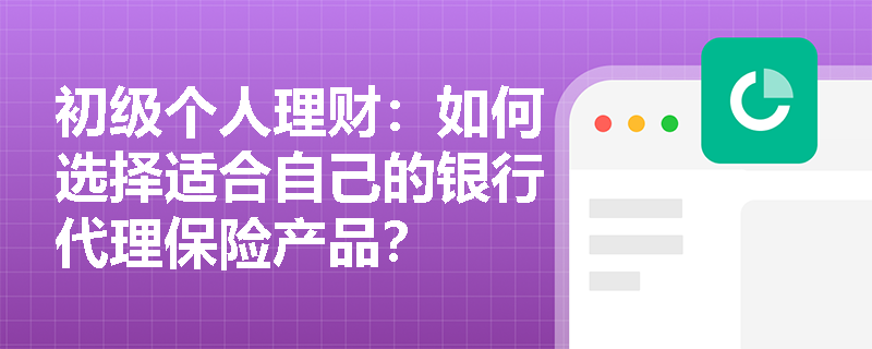 初级个人理财:如何选择适合自己的银行代理保险产品? 初级个人理财:如何选择适合自己的银行代理保险产品?