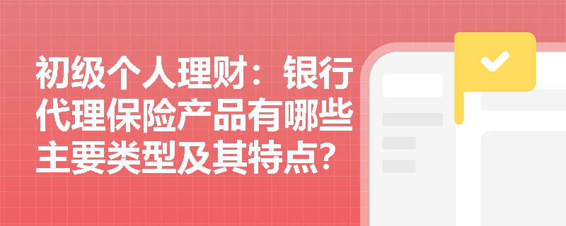 初级个人理财:银行代理保险产品有哪些主要类型及其特点? 初级个人理财:银行代理保险产品有哪些主要类型及其特点?