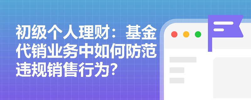 初级个人理财：基金代销业务中如何防范违规销售行为？