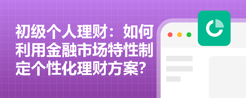 初级个人理财:如何利用金融市场特性制定个性化理财方案? 初级个人理财:如何利用金融市场特性制定个性化理财方案?