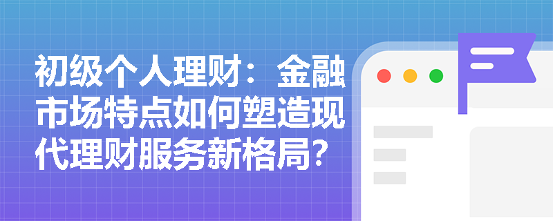初级个人理财:金融市场特点如何塑造现代理财服务新格局? 初级个人理财:金融市场特点如何塑造现代理财服务新格局?