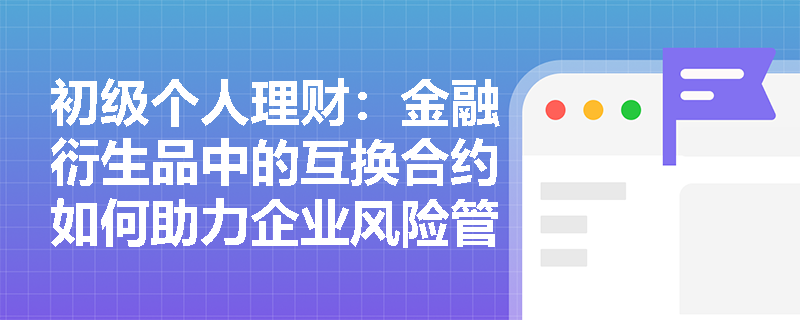 初级个人理财:金融衍生品中的互换合约如何助力企业风险管理? 初级个人理财:金融衍生品中的互换合约如何助力企业风险管理?