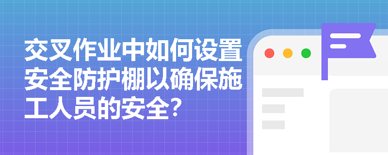 交叉作业中如何设置安全防护棚以确保施工人员的安全？