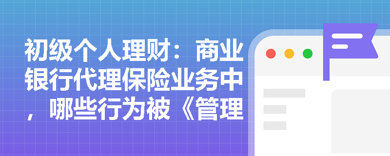 初级个人理财:商业银行代理保险业务中,哪些行为被《管理办法》明确禁止? 初级个人理财:商业银行代理保险业务中,哪些行为被《管理办法》明确禁止?
