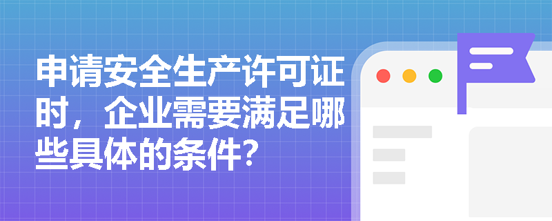 申请安全生产许可证时,企业需要满足哪些具体的条件? 申请安全生产许可证时,企业需要满足哪些具体的条件?