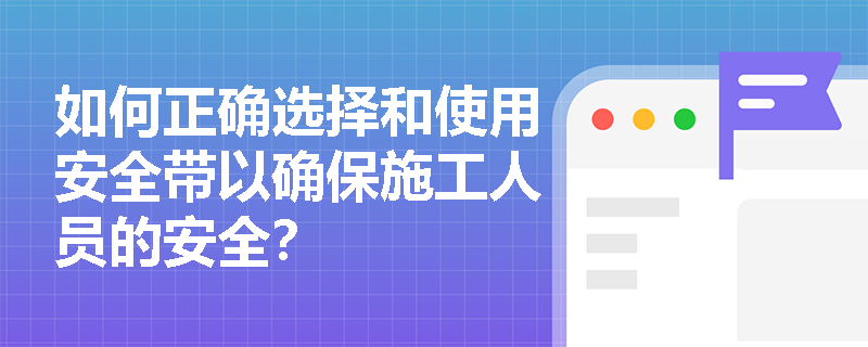 如何正确选择和使用安全带以确保施工人员的安全？