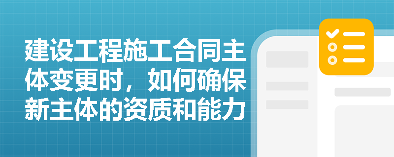 建设工程施工合同主体变更时，如何确保新主体的资质和能力符合要求？