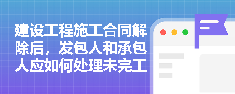 建设工程施工合同解除后，发包人和承包人应如何处理未完工程？