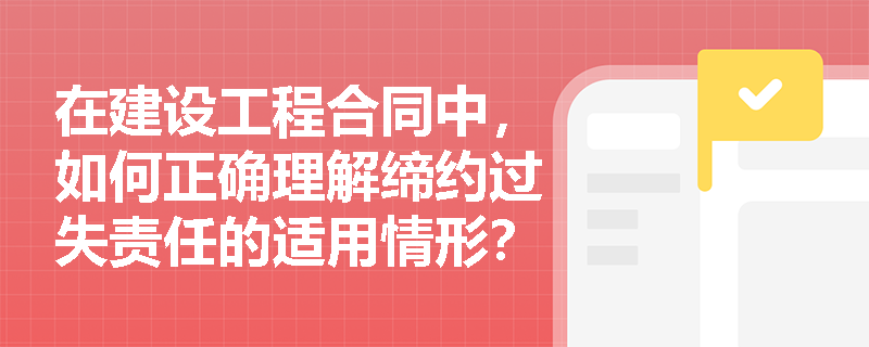 在建设工程合同中，如何正确理解缔约过失责任的适用情形？