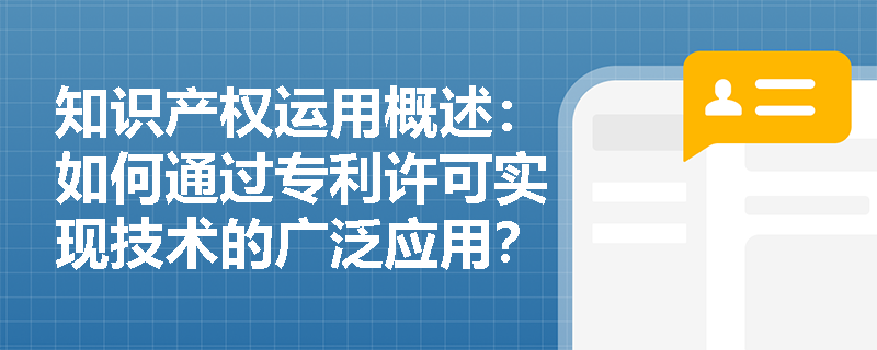 知识产权运用概述：如何通过专利许可实现技术的广泛应用？