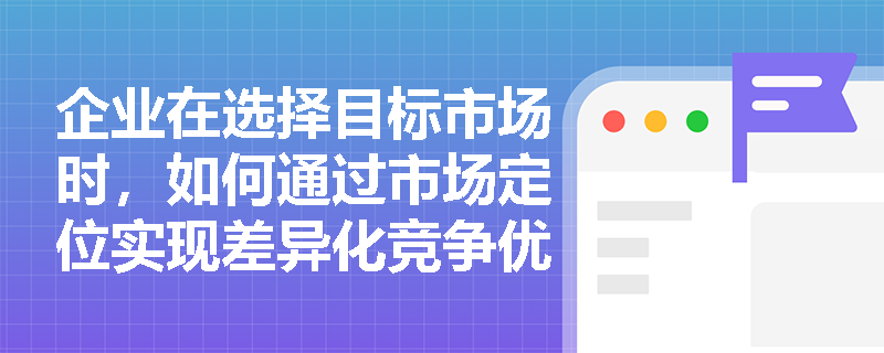 企业在选择目标市场时,如何通过市场定位实现差异化竞争优势? 企业在选择目标市场时,如何通过市场定位实现差异化竞争优势?